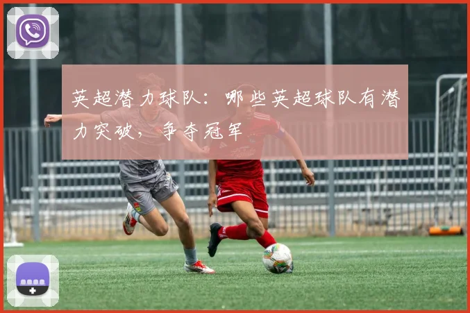 英超潜力球队：哪些英超球队有潜力突破，争夺冠军