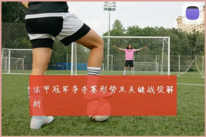 法甲冠军争夺赛形势及关键战役解析