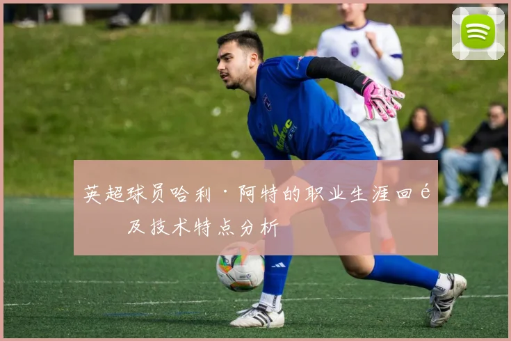 英超球员哈利·阿特的职业生涯回顾及技术特点分析