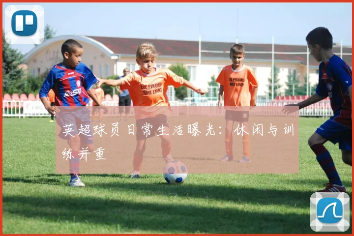 英超球员日常生活曝光：休闲与训练并重