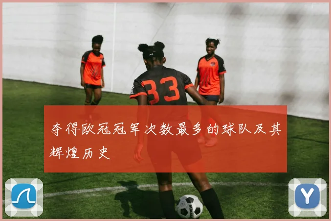 夺得欧冠冠军次数最多的球队及其辉煌历史