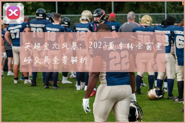 英超金元风暴：2023夏季转会窗重磅交易全景解析
